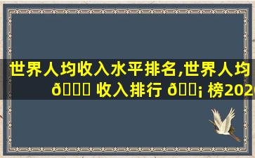 世界人均收入水平排名,世界人均 🍁 收入排行 🐡 榜2020